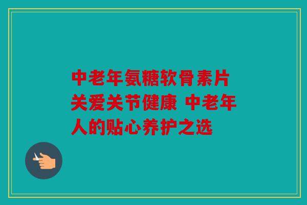 中老年氨糖软骨素片 关爱关节健康 中老年人的贴心养护之选