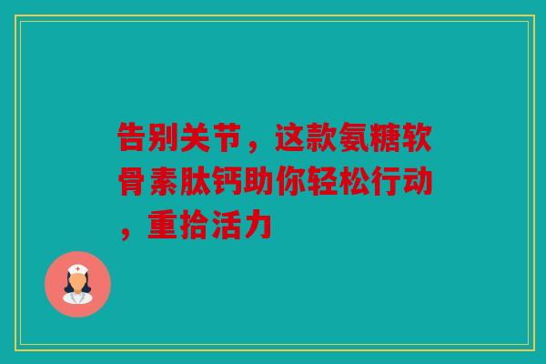 告别关节，这款氨糖软骨素肽钙助你轻松行动，重拾活力