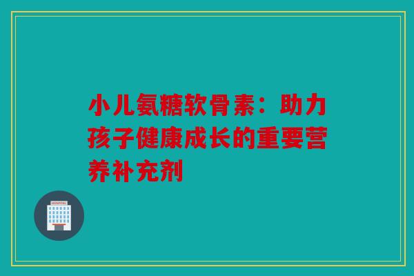 小儿氨糖软骨素：助力孩子健康成长的重要营养补充剂