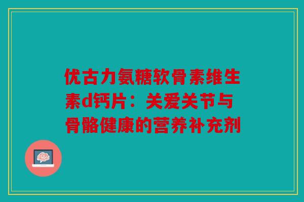 优古力氨糖软骨素维生素d钙片：关爱关节与骨骼健康的营养补充剂