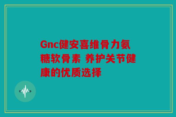 Gnc健安喜维骨力氨糖软骨素 养护关节健康的优质选择