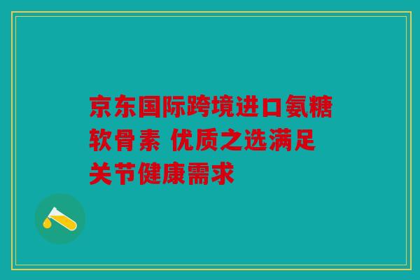 京东国际跨境进口氨糖软骨素 优质之选满足关节健康需求