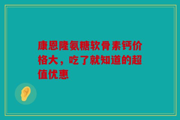 康恩隆氨糖软骨素钙价格大，吃了就知道的超值优惠