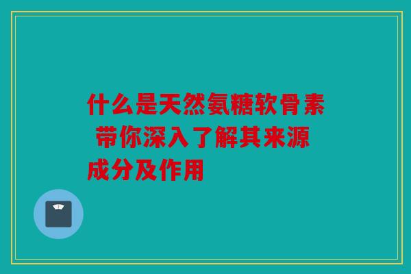 什么是天然氨糖软骨素 带你深入了解其来源成分及作用