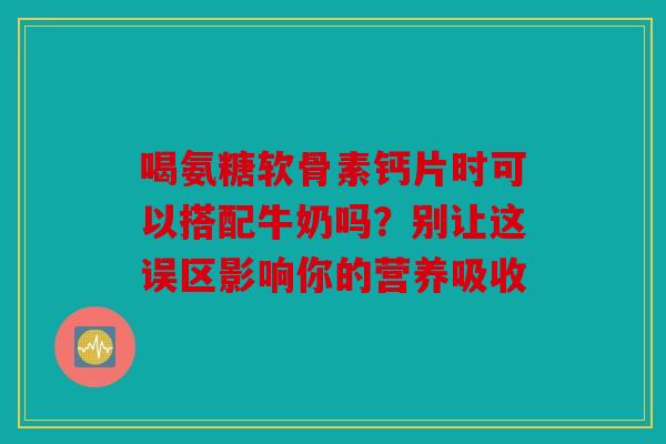 喝氨糖软骨素钙片时可以搭配牛奶吗？别让这误区影响你的营养吸收