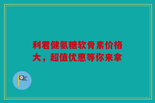 利君健氨糖软骨素价格大，超值优惠等你来拿