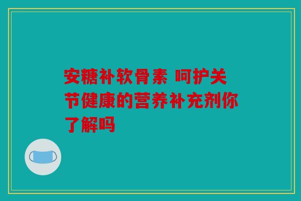 安糖补软骨素 呵护关节健康的营养补充剂你了解吗