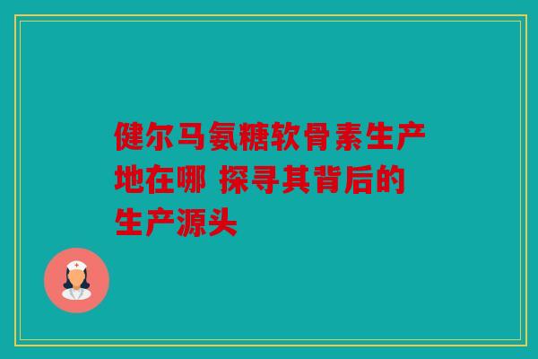 健尔马氨糖软骨素生产地在哪 探寻其背后的生产源头