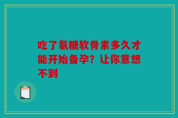 吃了氨糖软骨素多久才能开始备孕？让你意想不到