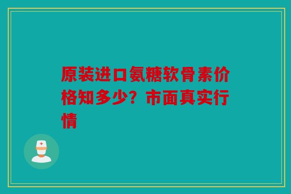 原装进口氨糖软骨素价格知多少？市面真实行情