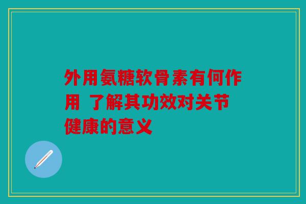 外用氨糖软骨素有何作用 了解其功效对关节健康的意义