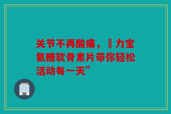 关节不再酸痛，傦力宝氨糖软骨素片带你轻松活动每一天”