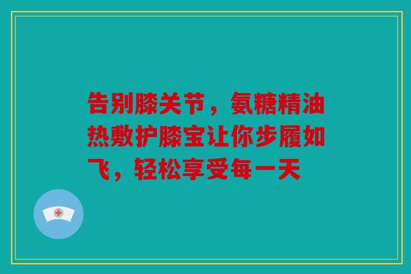 告别膝关节，氨糖精油热敷护膝宝让你步履如飞，轻松享受每一天