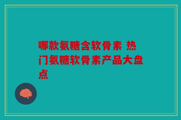 哪款氨糖含软骨素 热门氨糖软骨素产品大盘点