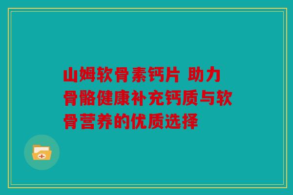 山姆软骨素钙片 助力骨骼健康补充钙质与软骨营养的优质选择