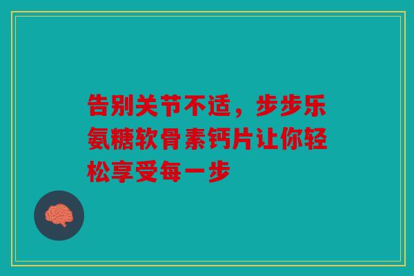 告别关节不适，步步乐氨糖软骨素钙片让你轻松享受每一步