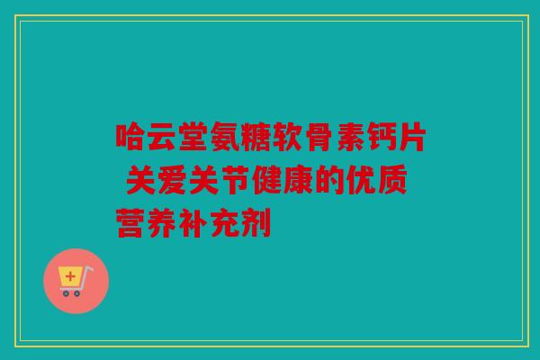 哈云堂氨糖软骨素钙片 关爱关节健康的优质营养补充剂