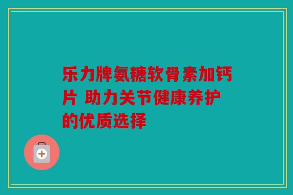 乐力牌氨糖软骨素加钙片 助力关节健康养护的优质选择