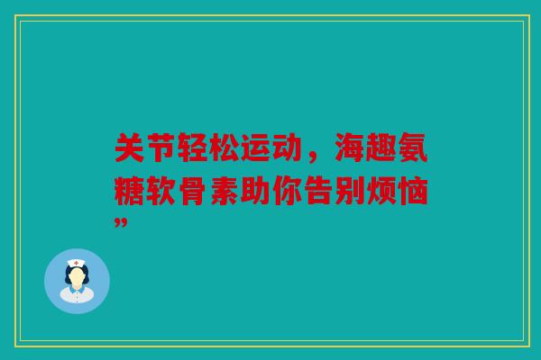 关节轻松运动，海趣氨糖软骨素助你告别烦恼”