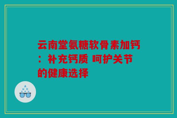 云南堂氨糖软骨素加钙：补充钙质 呵护关节的健康选择