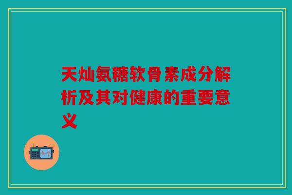 天灿氨糖软骨素成分解析及其对健康的重要意义