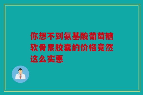 你想不到氨基酸葡萄糖软骨素胶囊的价格竟然这么实惠