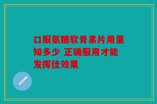 口服氨糖软骨素片用量知多少 正确服用才能发挥佳效果