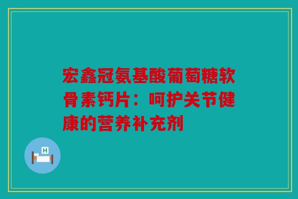 宏鑫冠氨基酸葡萄糖软骨素钙片：呵护关节健康的营养补充剂