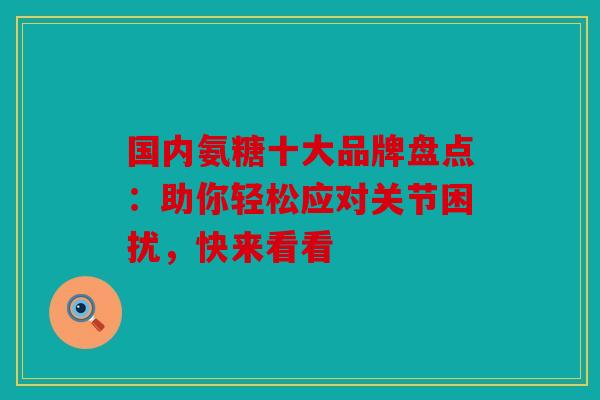 国内氨糖十大品牌盘点：助你轻松应对关节困扰，快来看看