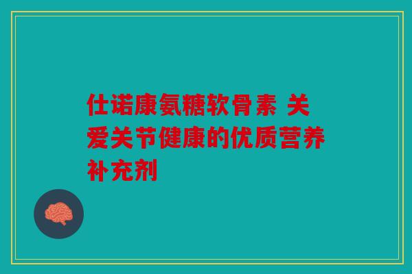 仕诺康氨糖软骨素 关爱关节健康的优质营养补充剂