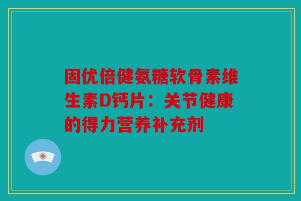 固优倍健氨糖软骨素维生素D钙片：关节健康的得力营养补充剂