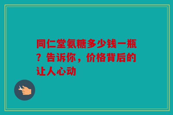 同仁堂氨糖多少钱一瓶？告诉你，价格背后的让人心动