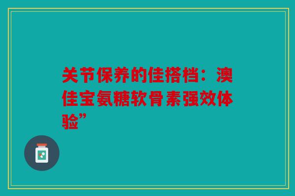 关节保养的佳搭档：澳佳宝氨糖软骨素强效体验”