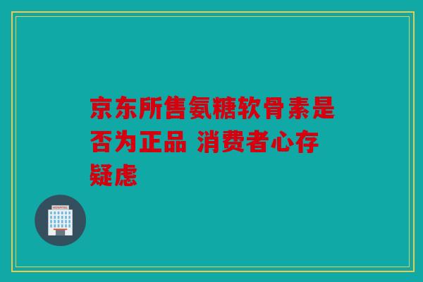 京东所售氨糖软骨素是否为正品 消费者心存疑虑