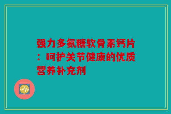 强力多氨糖软骨素钙片：呵护关节健康的优质营养补充剂