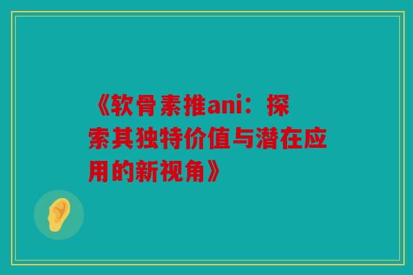 《软骨素推ani：探索其独特价值与潜在应用的新视角》