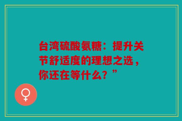 台湾硫酸氨糖：提升关节舒适度的理想之选，你还在等什么？”