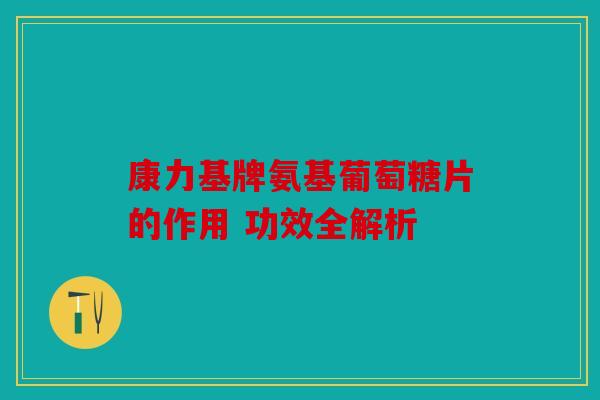 康力基牌氨基葡萄糖片的作用 功效全解析