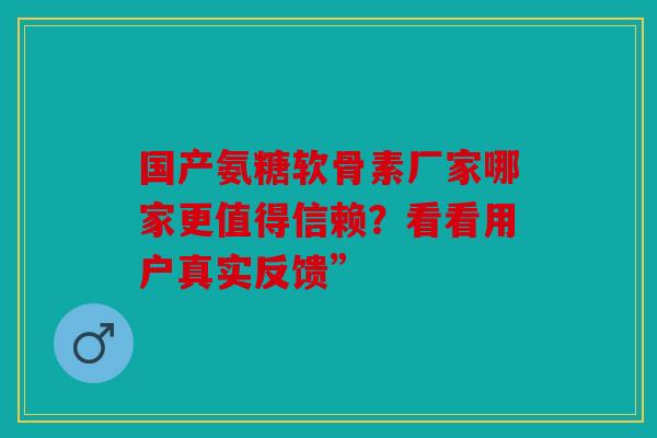 国产氨糖软骨素厂家哪家更值得信赖？看看用户真实反馈”