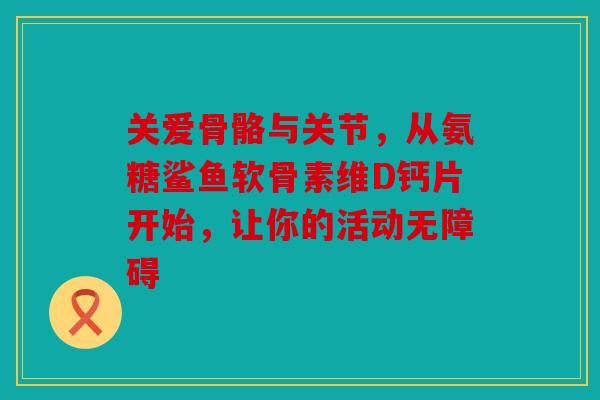 关爱骨骼与关节，从氨糖鲨鱼软骨素维D钙片开始，让你的活动无障碍