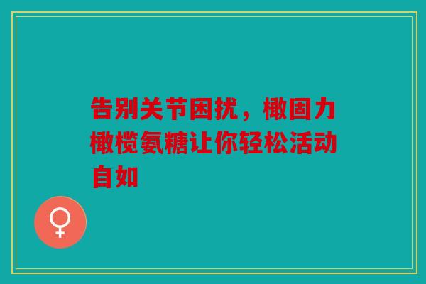 告别关节困扰，橄固力橄榄氨糖让你轻松活动自如