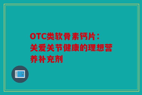 OTC类软骨素钙片：关爱关节健康的理想营养补充剂