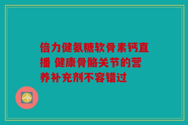 倍力健氨糖软骨素钙直播 健康骨骼关节的营养补充剂不容错过