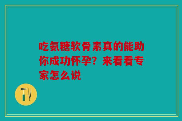 吃氨糖软骨素真的能助你成功怀孕？来看看专家怎么说