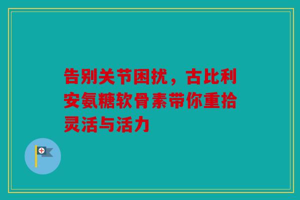 告别关节困扰，古比利安氨糖软骨素带你重拾灵活与活力