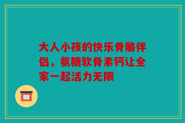 大人小孩的快乐骨骼伴侣，氨糖软骨素钙让全家一起活力无限