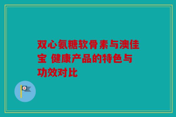 双心氨糖软骨素与澳佳宝 健康产品的特色与功效对比