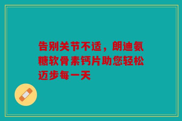 告别关节不适，朗迪氨糖软骨素钙片助您轻松迈步每一天