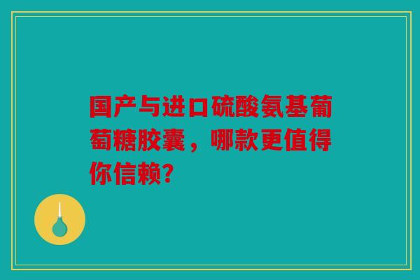 国产与进口硫酸氨基葡萄糖胶囊，哪款更值得你信赖？