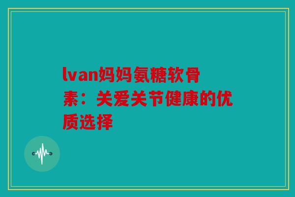 lvan妈妈氨糖软骨素：关爱关节健康的优质选择